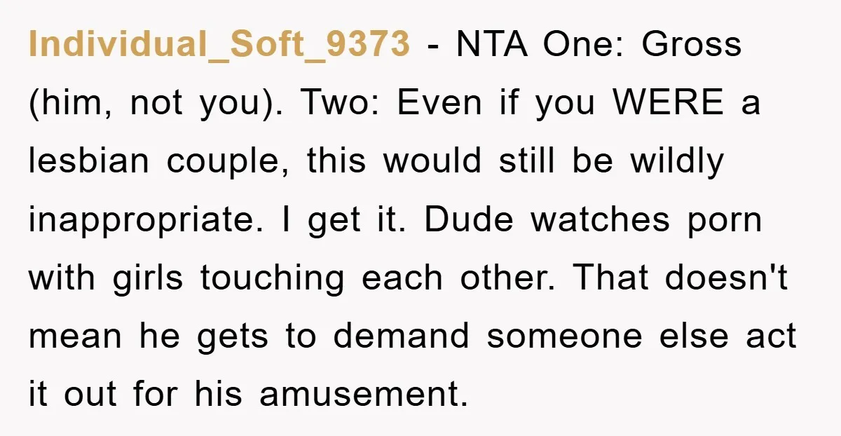 Individual_Soft_9373 − NTA One: Gross (him, not you). Two: Even if you WERE a lesbian couple, this would still be wildly inappropriate. I get it. Dude watches porn with girls...