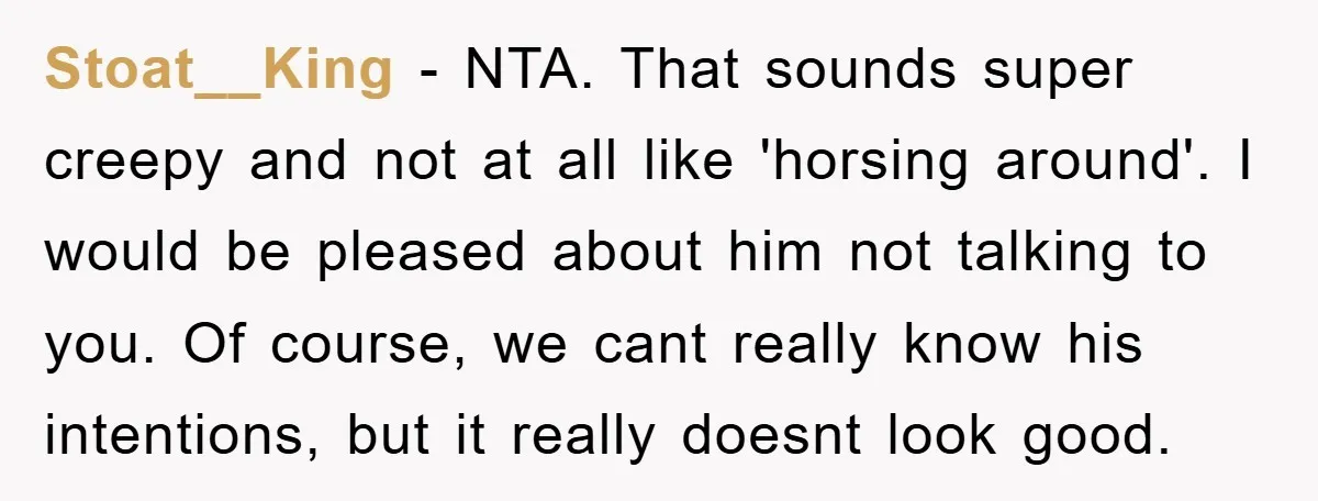 Stoat__King − NTA. That sounds super creepy and not at all like 'horsing around'. I would be pleased about him not talking to you. Of course, we cant really know...