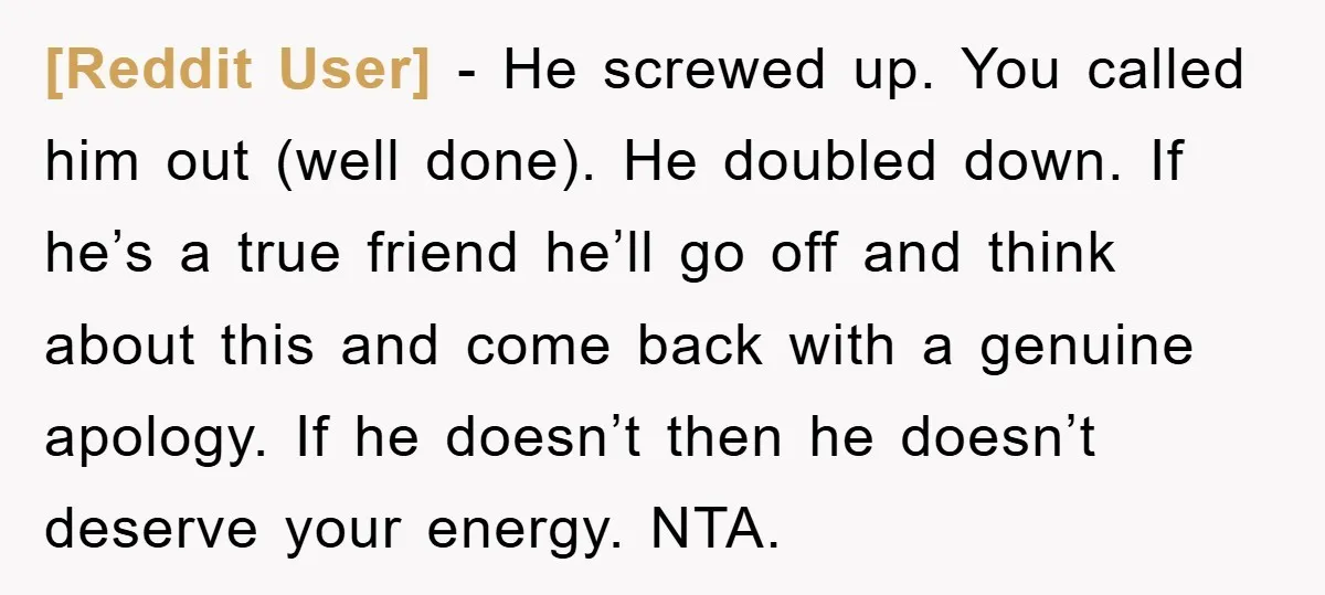 [Reddit User] − He screwed up. You called him out (well done). He doubled down. If he’s a true friend he’ll go off and think about this and come back...