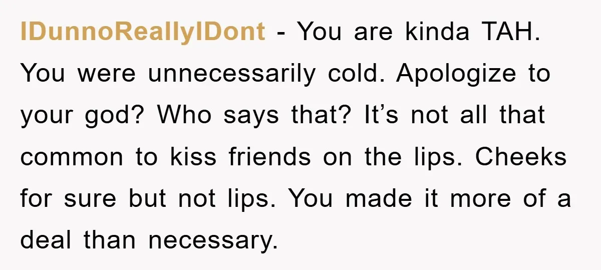 IDunnoReallyIDont − You are kinda TAH. You were unnecessarily cold. Apologize to your god? Who says that? It’s not all that common to kiss friends on the lips. Cheeks for...