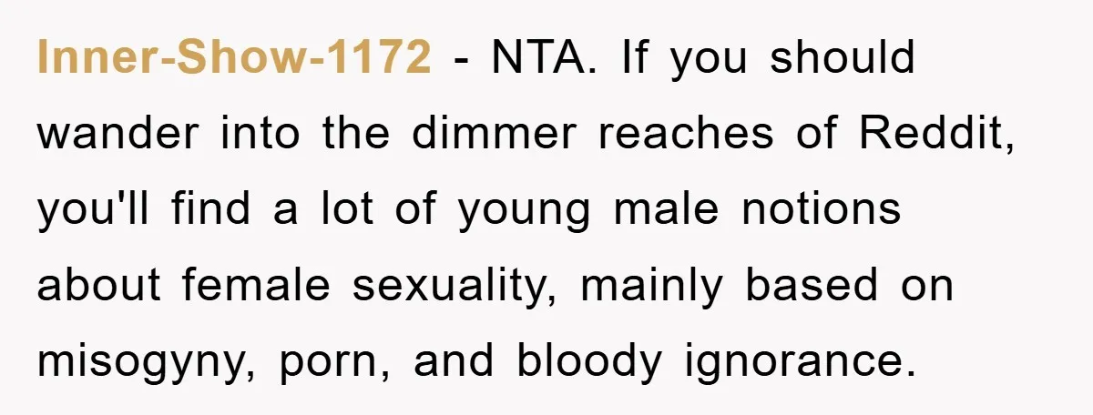 Inner-Show-1172 − NTA. If you should wander into the dimmer reaches of Reddit, you'll find a lot of young male notions about female sexuality, mainly based on misogyny, porn, and...