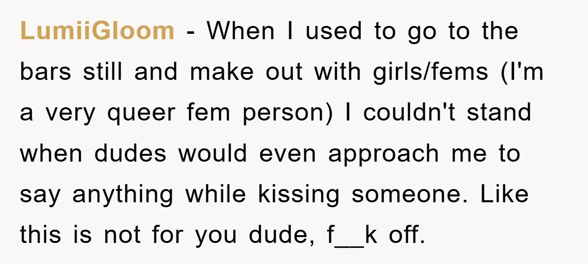 LumiiGloom − When I used to go to the bars still and make out with girls/fems (I'm a very queer fem person) I couldn't stand when dudes would even approach...