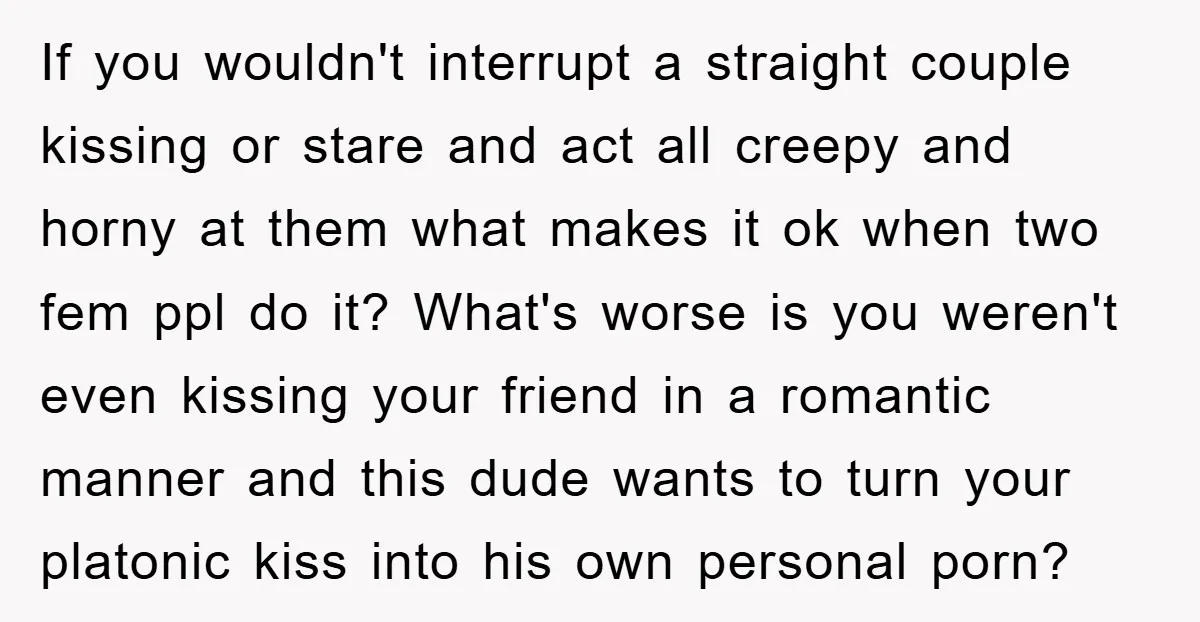 If you wouldn't interrupt a straight couple kissing or stare and act all creepy and horny at them what makes it ok when two fem ppl do it? What's worse...