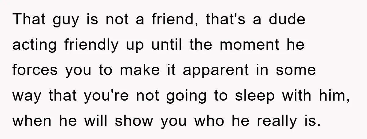 That guy is not a friend, that's a dude acting friendly up until the moment he forces you to make it apparent in some way that you're not going to...