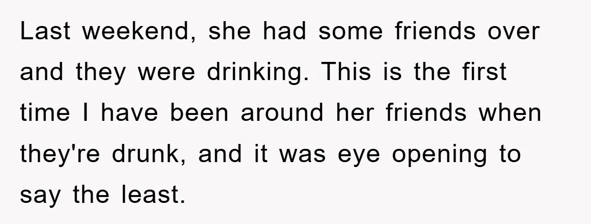 Last weekend, she had some friends over and they were drinking. This is the first time I have been around her friends when they're drunk, and it was eye opening...
