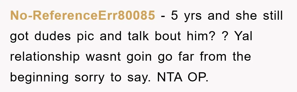 No-ReferenceErr80085 − 5 yrs and she still got dudes pic and talk bout him? ? Yal relationship wasnt goin go far from the beginning sorry to say. NTA OP.