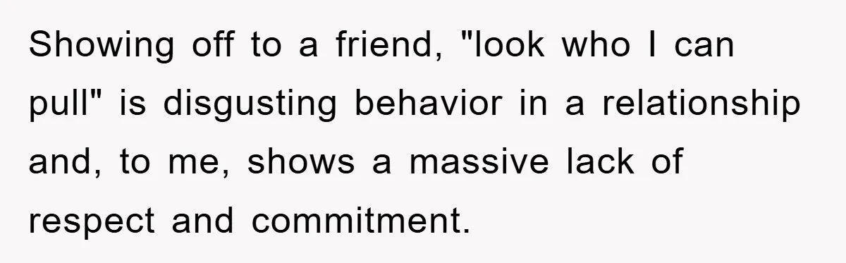 Showing off to a friend, "look who I can pull" is disgusting behavior in a relationship and, to me, shows a massive lack of respect and commitment.