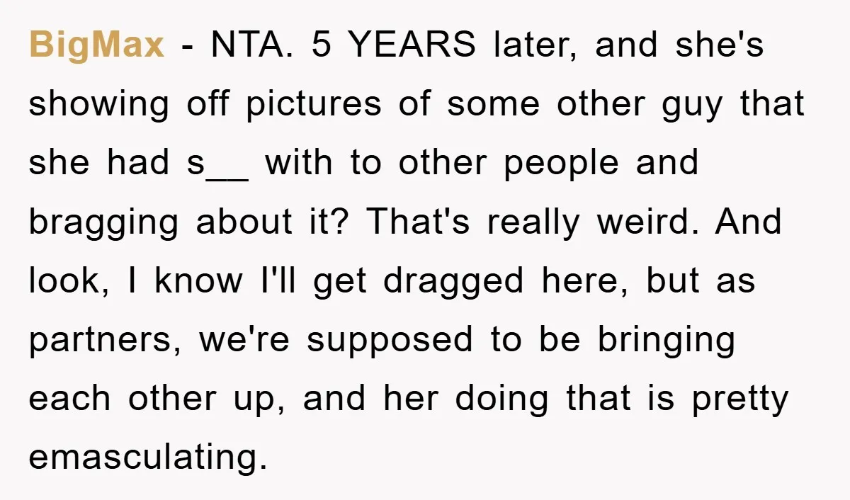 BigMax − NTA. 5 YEARS later, and she's showing off pictures of some other guy that she had s__ with to other people and bragging about it? That's really weird....