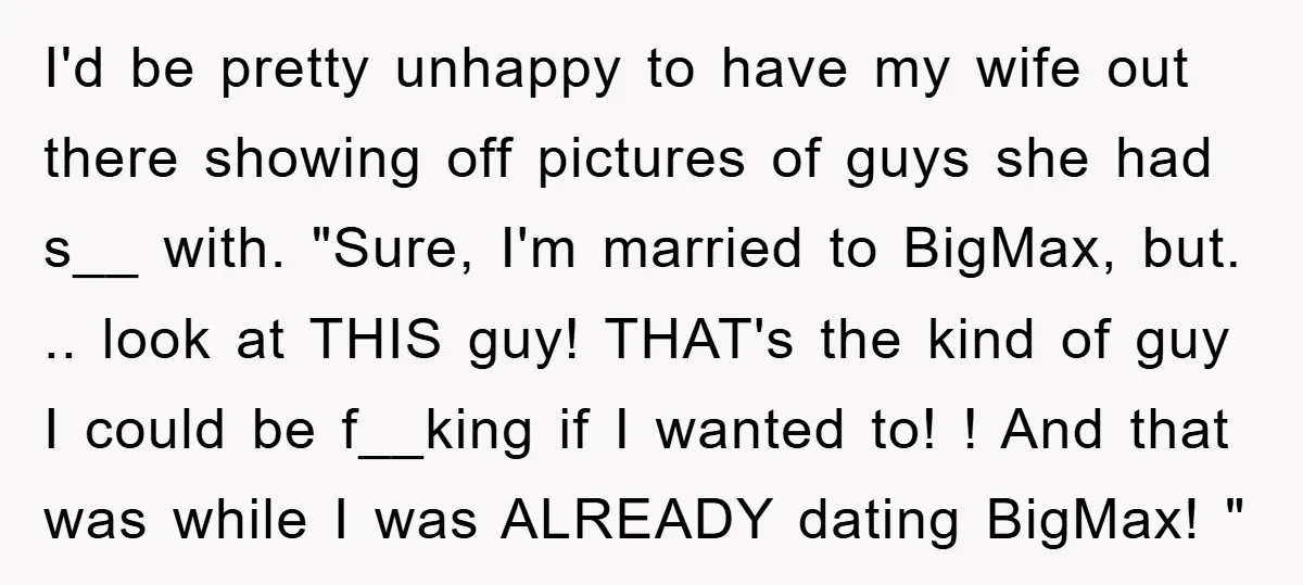 I'd be pretty unhappy to have my wife out there showing off pictures of guys she had s__ with. "Sure, I'm married to BigMax, but. .. look at THIS guy!...