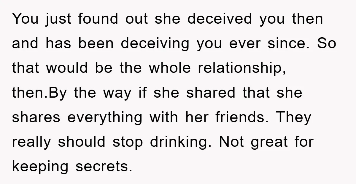 You just found out she deceived you then and has been deceiving you ever since. So that would be the whole relationship, then.By the way if she shared that she...