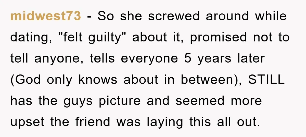 midwest73 − So she screwed around while dating, "felt guilty" about it, promised not to tell anyone, tells everyone 5 years later (God only knows about in between), STILL has...