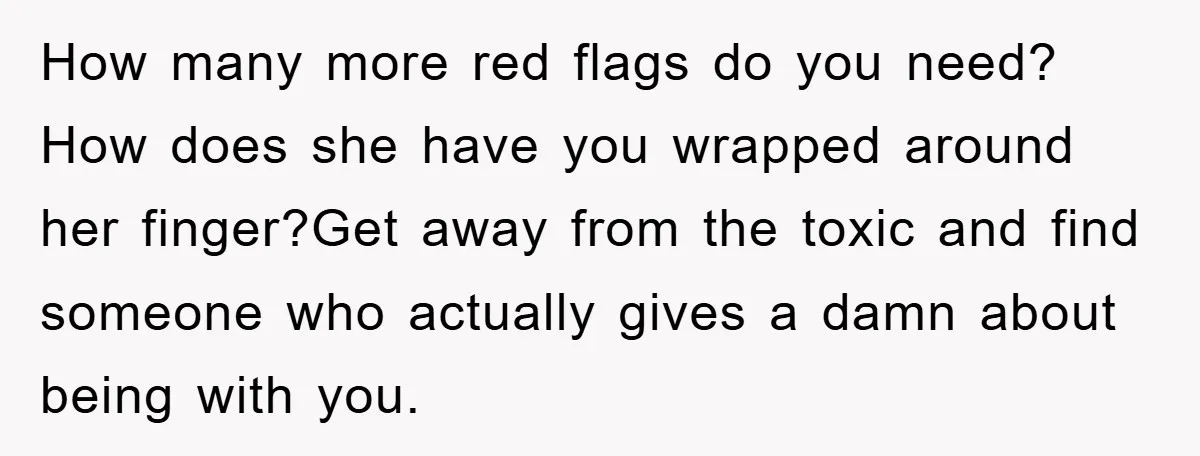 How many more red flags do you need? How does she have you wrapped around her finger?Get away from the toxic and find someone who actually gives a damn about...