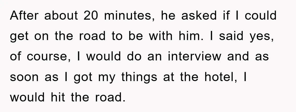 After about 20 minutes, he asked if I could get on the road to be with him. I said yes, of course, I would do an interview and as soon...