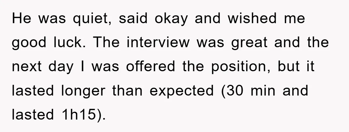 He was quiet, said okay and wished me good luck. The interview was great and the next day I was offered the position, but it lasted longer than expected (30...