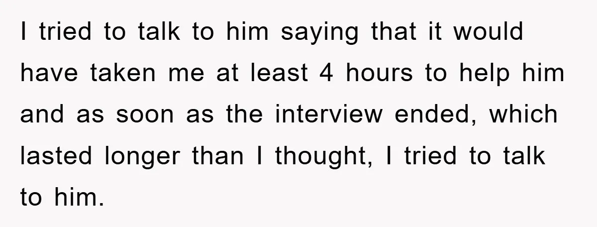 I tried to talk to him saying that it would have taken me at least 4 hours to help him and as soon as the interview ended, which lasted longer...