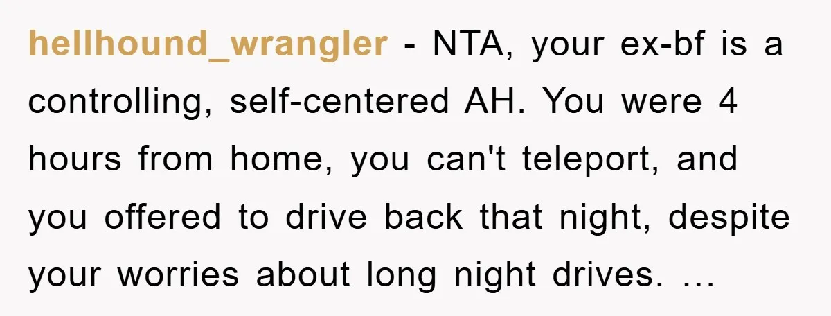 hellhound_wrangler - NTA, your ex-bf is a controlling, self-centered AH. You were 4 hours from home, you can't teleport, and you offered to drive back that night, despite your worries...