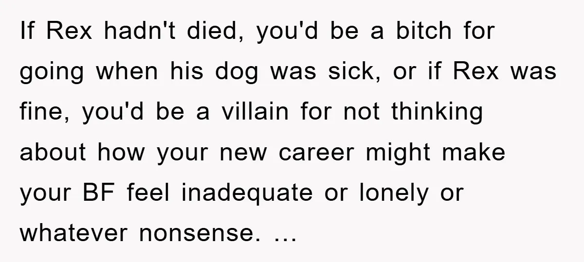 If Rex hadn't died, you'd be a bitch for going when his dog was sick, or if Rex was fine, you'd be a villain for not thinking about how your...