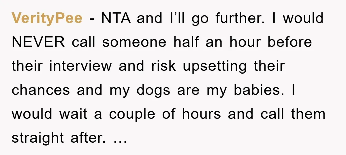 VerityPee - NTA and I’ll go further. I would NEVER call someone half an hour before their interview and risk upsetting their chances and my dogs are my babies. I...