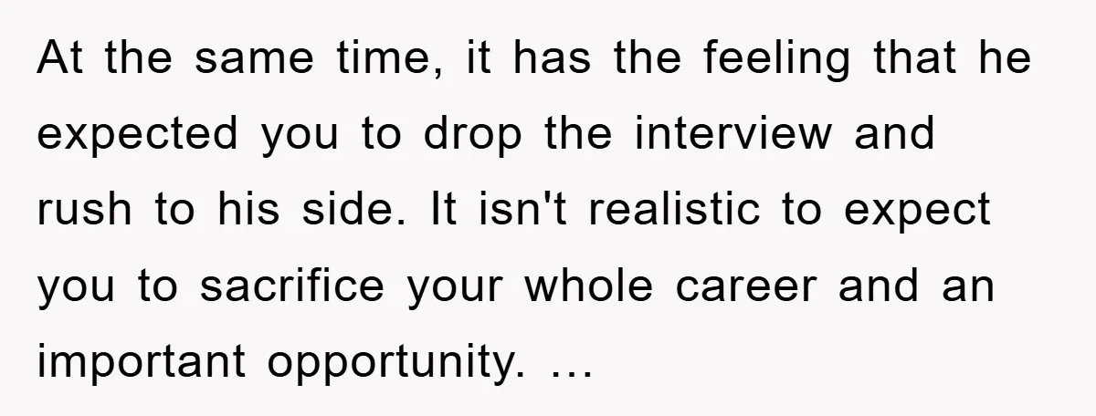 At the same time, it has the feeling that he expected you to drop the interview and rush to his side. It isn't realistic to expect you to sacrifice your...