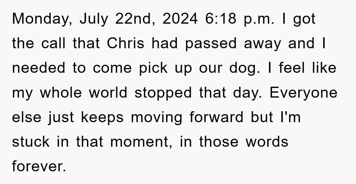 Monday, July 22nd, 2024 6:18 p.m. I got the call that Chris had passed away and I needed to come pick up our dog. I feel like my whole world...