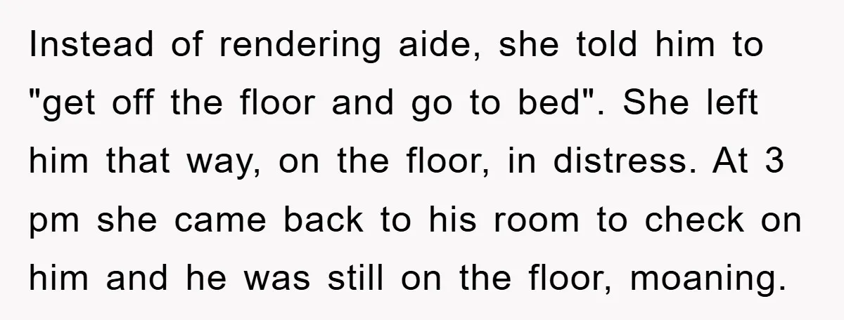 Instead of rendering aide, she told him to "get off the floor and go to bed". She left him that way, on the floor, in distress. At 3 pm she...