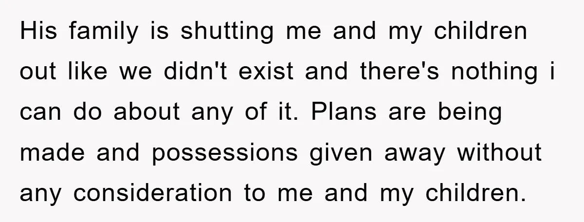 His family is shutting me and my children out like we didn't exist and there's nothing i can do about any of it. Plans are being made and possessions given...