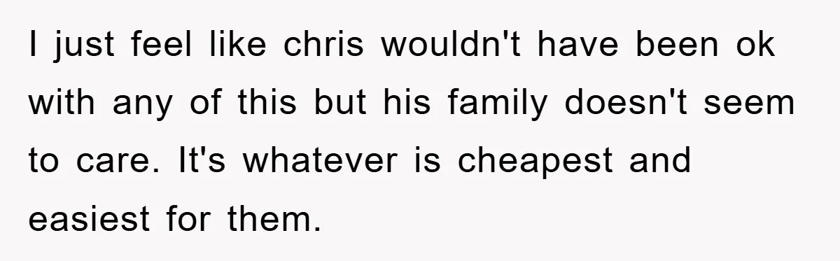 I just feel like chris wouldn't have been ok with any of this but his family doesn't seem to care. It's whatever is cheapest and easiest for them.