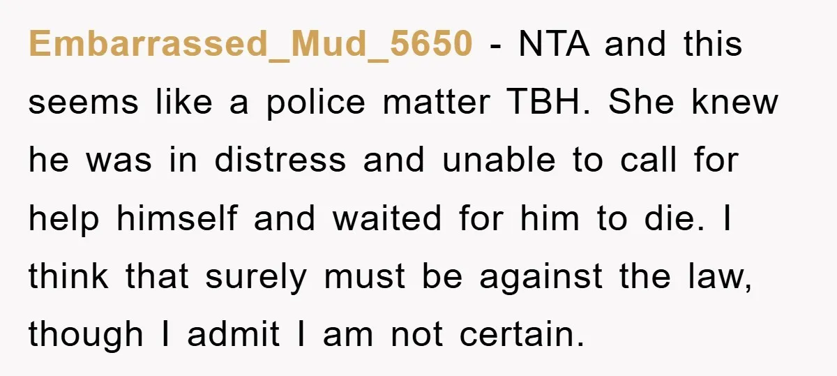 Embarrassed_Mud_5650 − NTA and this seems like a police matter TBH. She knew he was in distress and unable to call for help himself and waited for him to die....