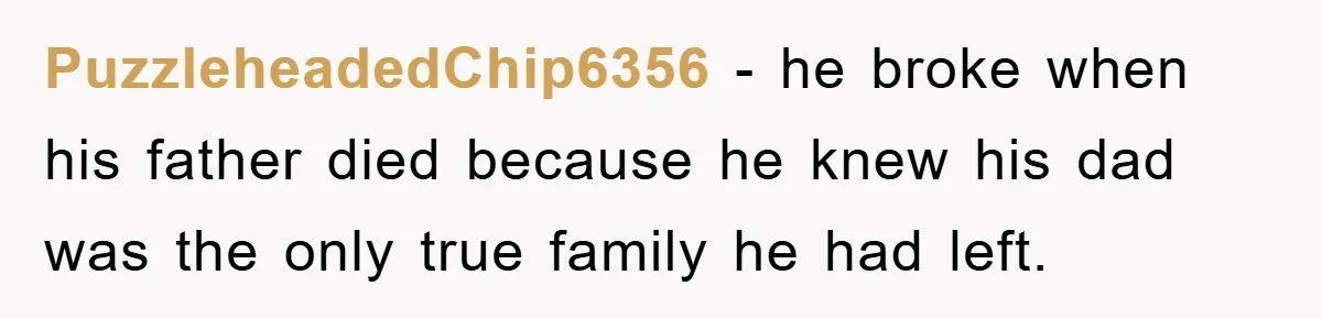 PuzzleheadedChip6356 − he broke when his father died because he knew his dad was the only true family he had left.