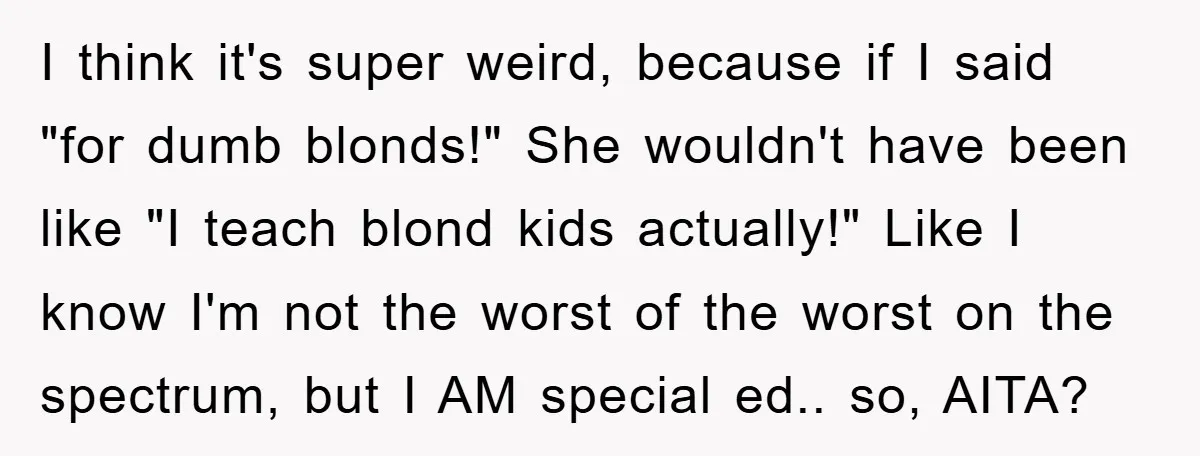 I think it's super weird, because if I said "for dumb blonds!" She wouldn't have been like "I teach blond kids actually!" Like I know I'm not the worst of...