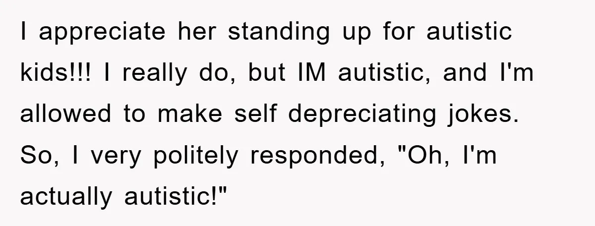 I appreciate her standing up for autistic kids!!! I really do, but IM autistic, and I'm allowed to make self depreciating jokes. So, I very politely responded, "Oh, I'm actually...
