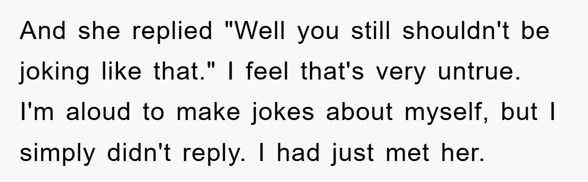 And she replied "Well you still shouldn't be joking like that." I feel that's very untrue. I'm aloud to make jokes about myself, but I simply didn't reply. I had...