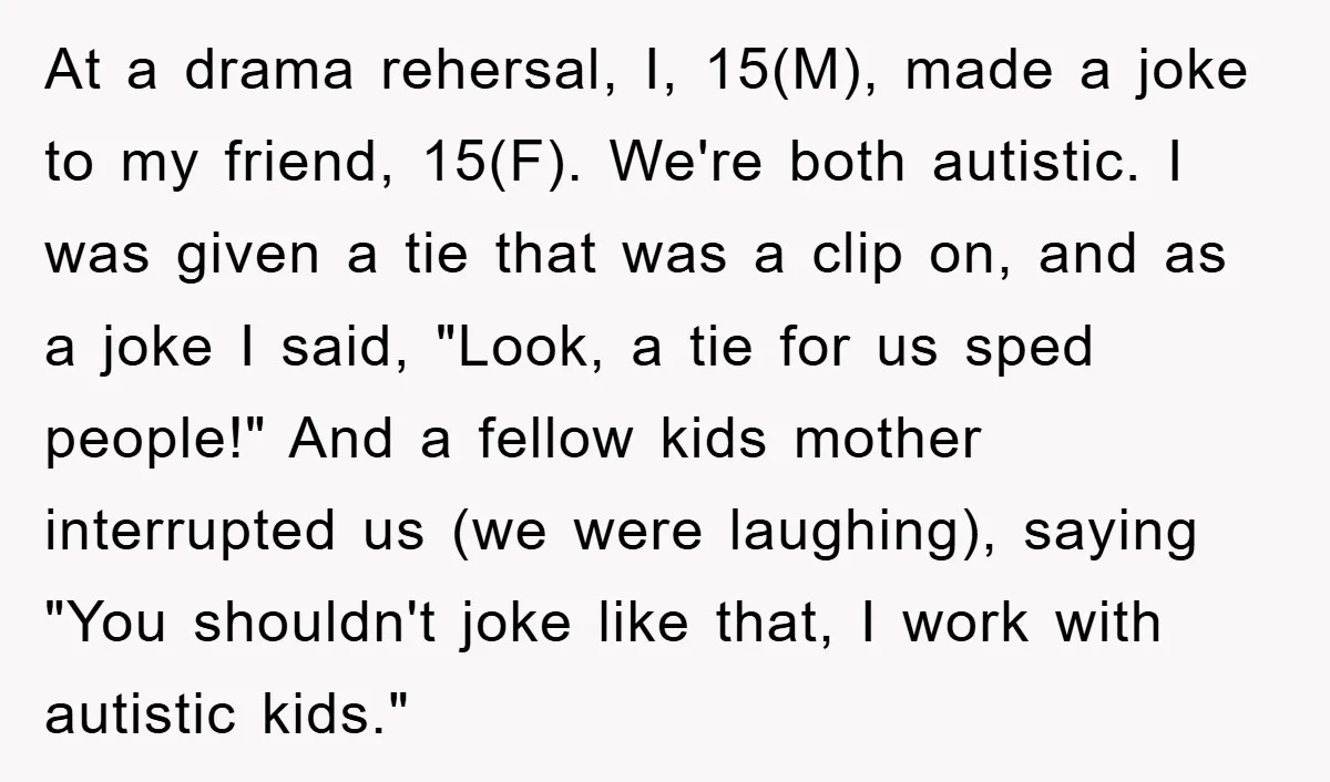 At a drama rehersal, I, 15(M), made a joke to my friend, 15(F). We're both autistic. I was given a tie that was a clip on, and as a joke...