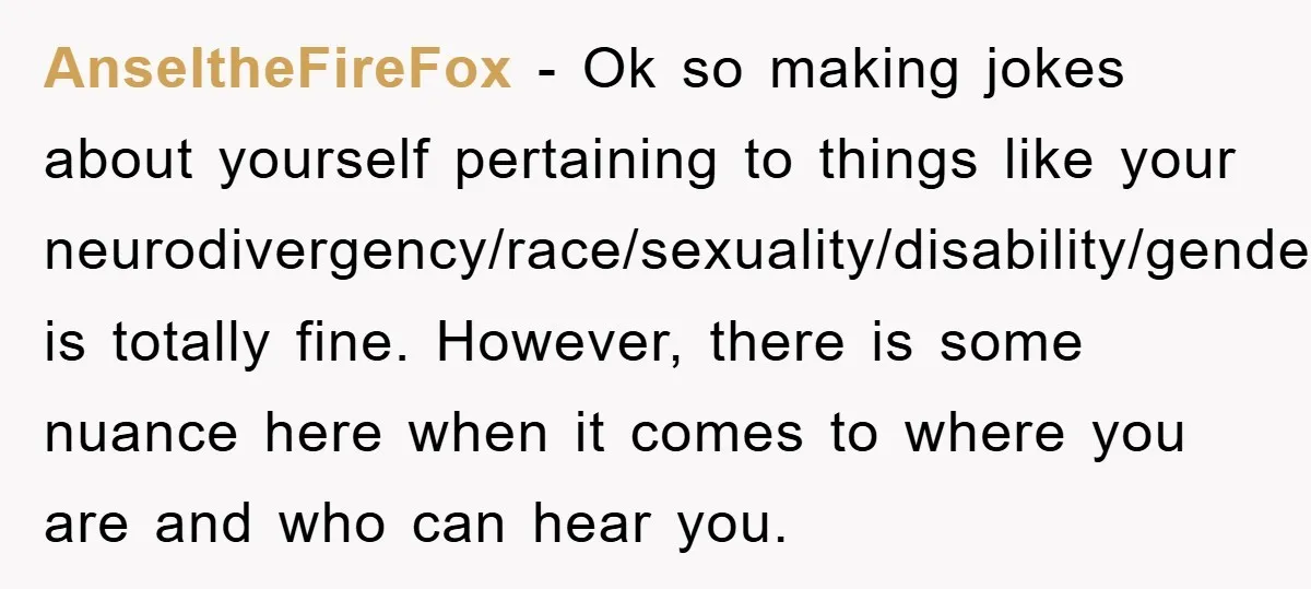 AnseltheFireFox − Ok so making jokes about yourself pertaining to things like your neurodivergency/race/sexuality/disability/gender/ect is totally fine. However, there is some nuance here when it comes to where you are...