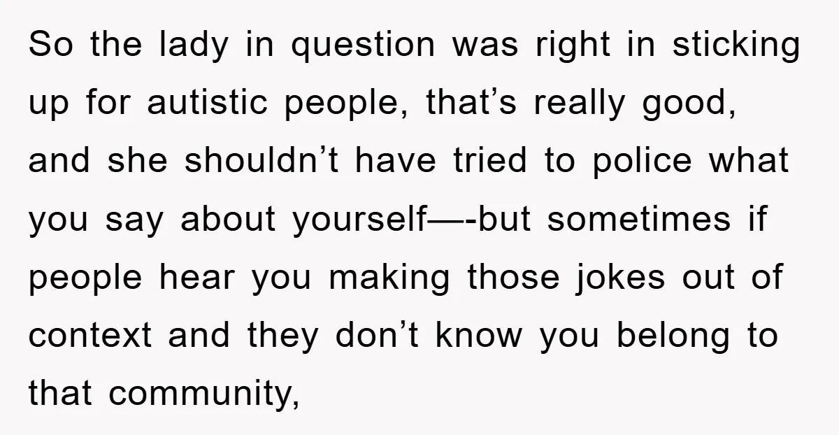 So the lady in question was right in sticking up for autistic people, that’s really good, and she shouldn’t have tried to police what you say about yourself—-but sometimes if...
