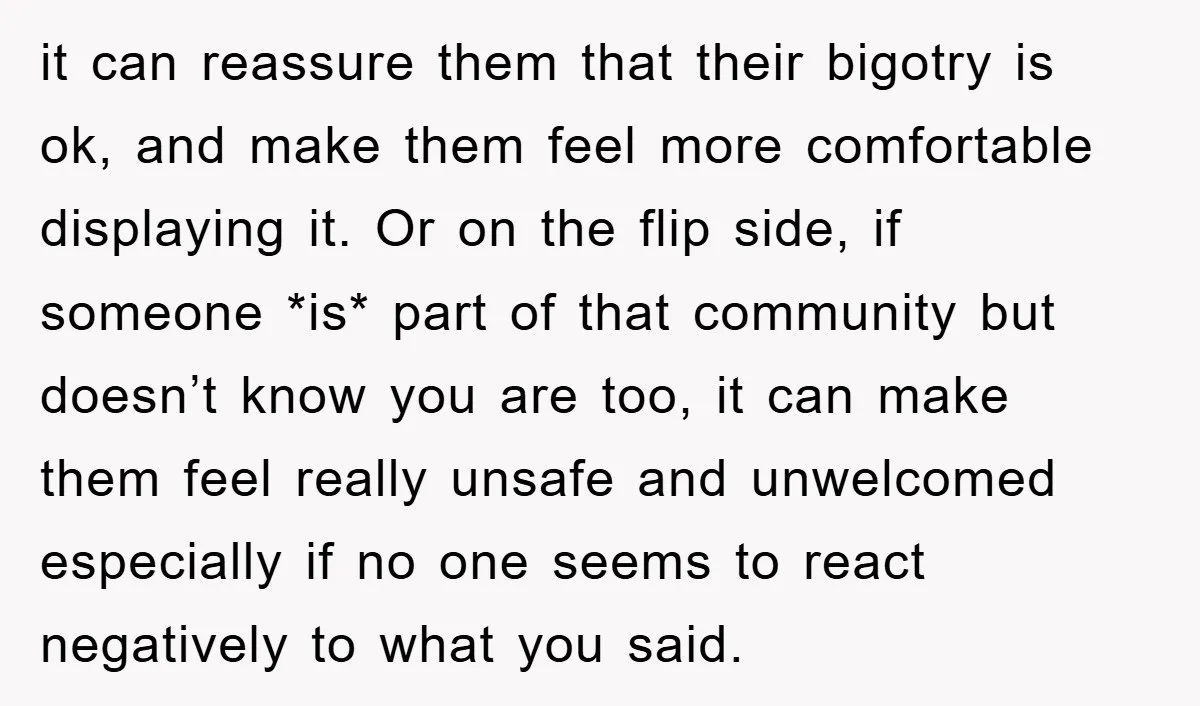 it can reassure them that their bigotry is ok, and make them feel more comfortable displaying it. Or on the flip side, if someone *is* part of that community but...