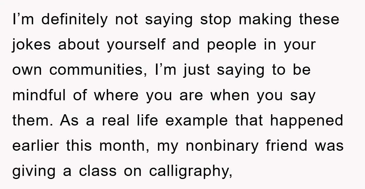 I’m definitely not saying stop making these jokes about yourself and people in your own communities, I’m just saying to be mindful of where you are when you say them....