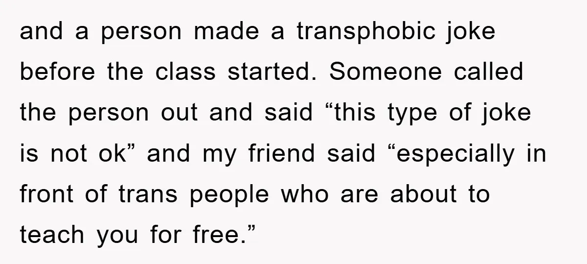 and a person made a transphobic joke before the class started. Someone called the person out and said “this type of joke is not ok” and my friend said “especially...