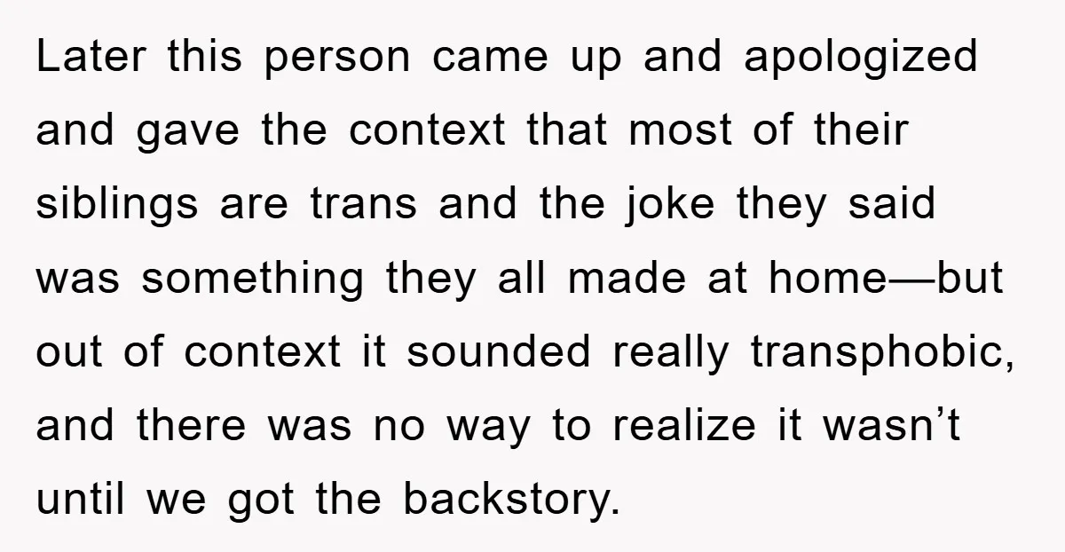 Later this person came up and apologized and gave the context that most of their siblings are trans and the joke they said was something they all made at home—but...