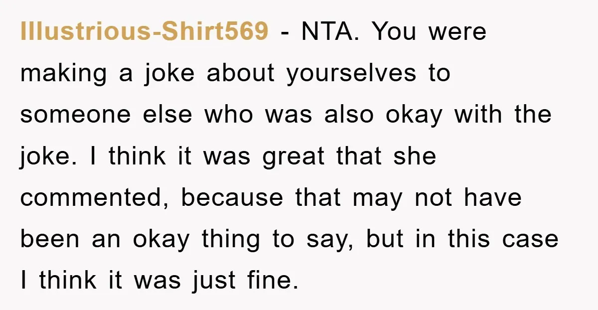 Illustrious-Shirt569 − NTA. You were making a joke about yourselves to someone else who was also okay with the joke. I think it was great that she commented, because that...