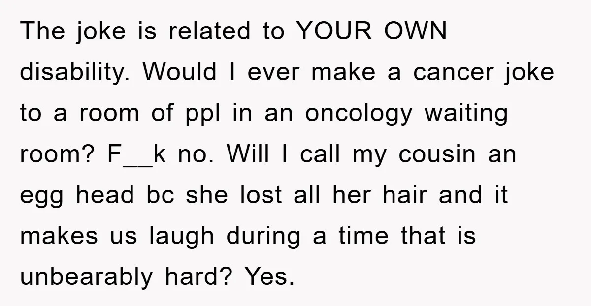 The joke is related to YOUR OWN disability. Would I ever make a cancer joke to a room of ppl in an oncology waiting room? F__k no. Will I call...