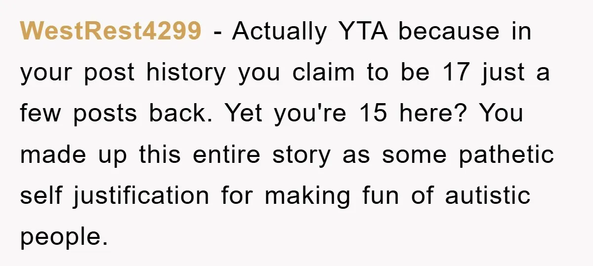 WestRest4299 − Actually YTA because in your post history you claim to be 17 just a few posts back. Yet you're 15 here? You made up this entire story as...