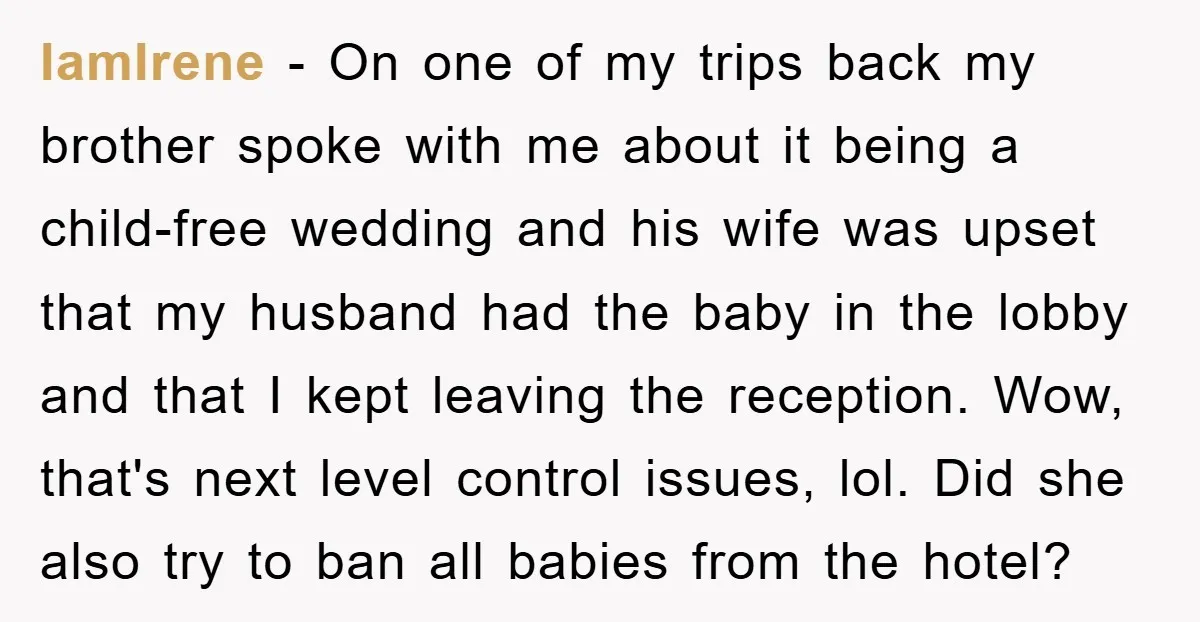 IamIrene − On one of my trips back my brother spoke with me about it being a child-free wedding and his wife was upset that my husband had the baby...