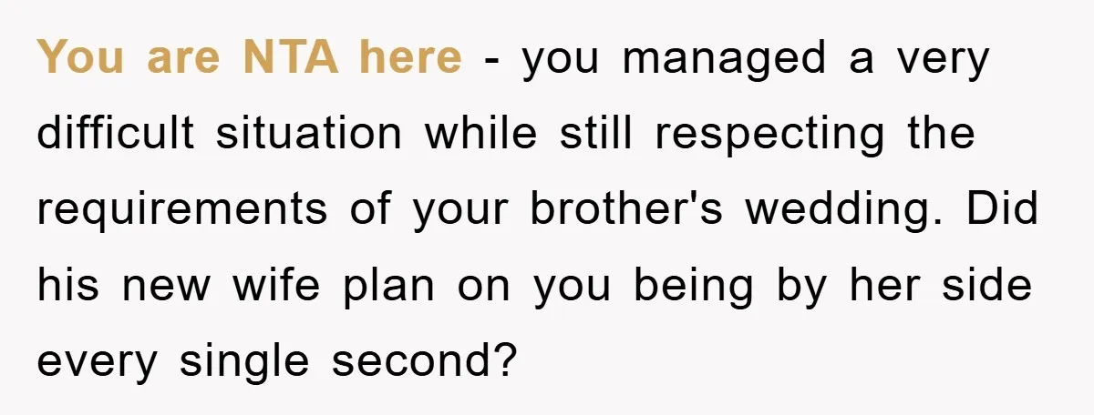 You are NTA here - you managed a very difficult situation while still respecting the requirements of your brother's wedding. Did his new wife plan on you being by her...