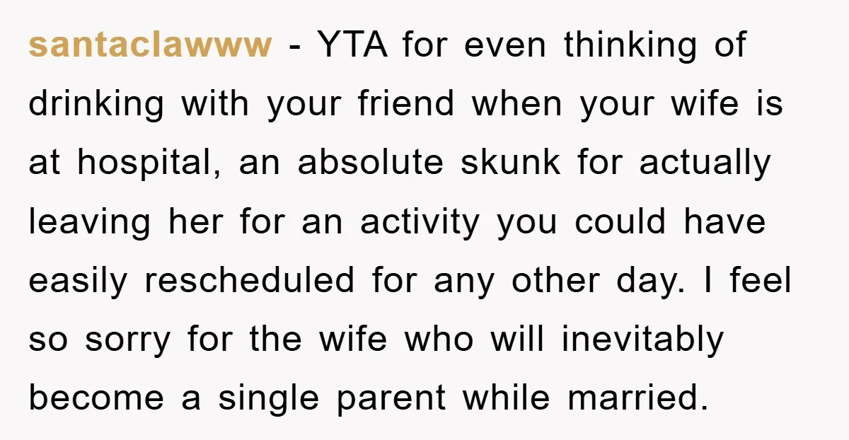 santaclawww − YTA for even thinking of drinking with your friend when your wife is at hospital, an absolute skunk for actually leaving her for an activity you could have...