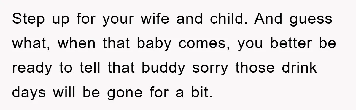 Step up for your wife and child. And guess what, when that baby comes, you better be ready to tell that buddy sorry those drink days will be gone for...