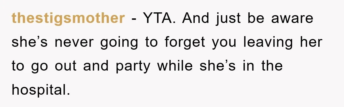 thestigsmother − YTA. And just be aware she’s never going to forget you leaving her to go out and party while she’s in the hospital.