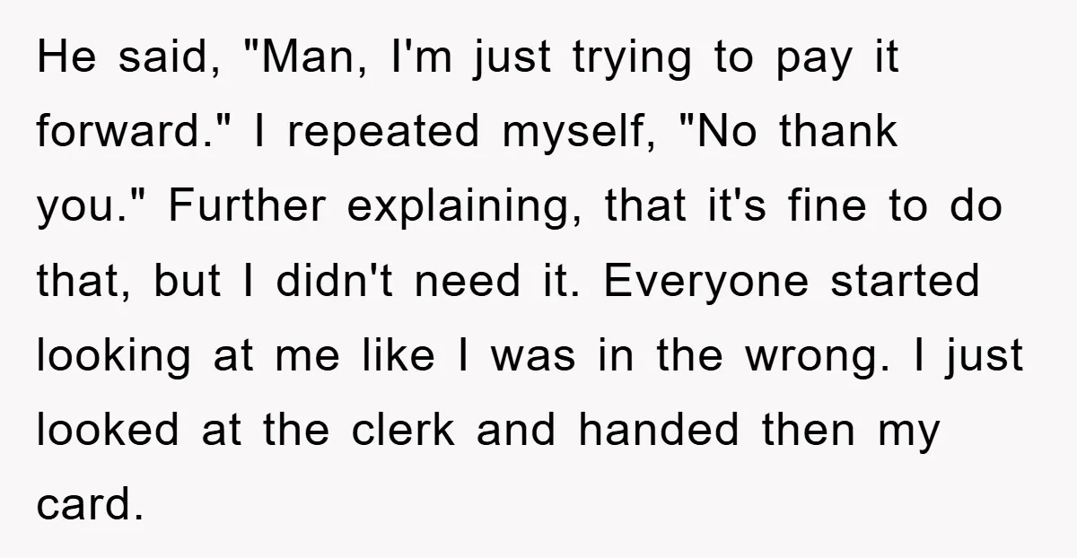 He said, "Man, I'm just trying to pay it forward." I repeated myself, "No thank you." Further explaining, that it's fine to do that, but I didn't need it. Everyone...