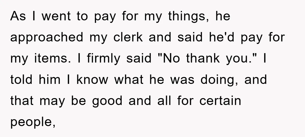 As I went to pay for my things, he approached my clerk and said he'd pay for my items. I firmly said "No thank you." I told him I know...