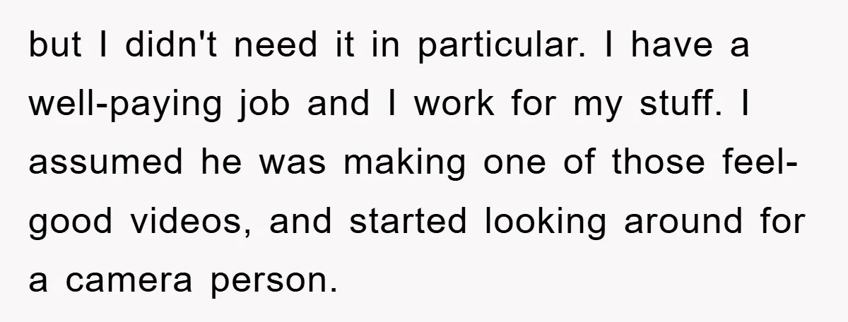 but I didn't need it in particular. I have a well-paying job and I work for my stuff. I assumed he was making one of those feel-good videos, and started...